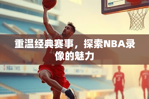 重温经典赛事，探索NBA录像的魅力