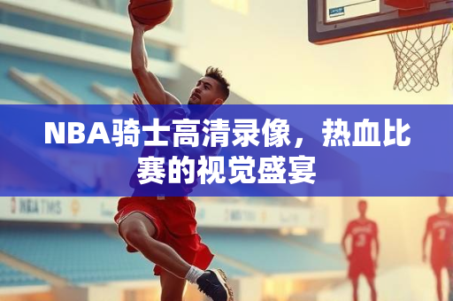 NBA骑士高清录像，热血比赛的视觉盛宴
