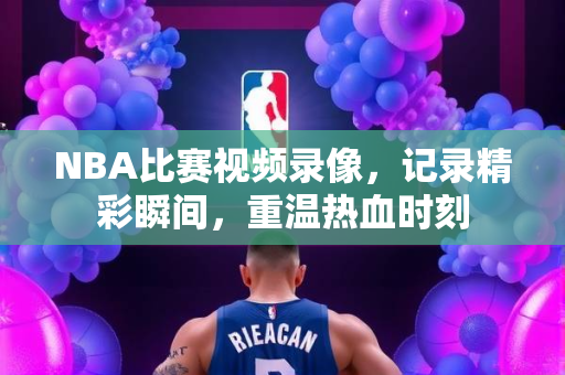 NBA比赛视频录像，记录精彩瞬间，重温热血时刻
