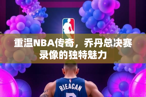 重温NBA传奇，乔丹总决赛录像的独特魅力