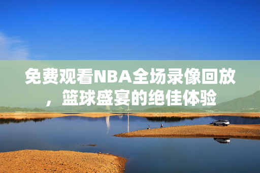 免费观看NBA全场录像回放，篮球盛宴的绝佳体验