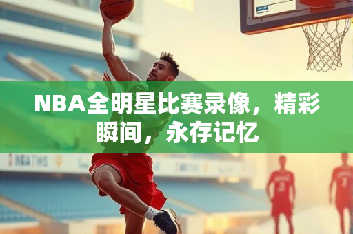 NBA全明星比赛录像，精彩瞬间，永存记忆