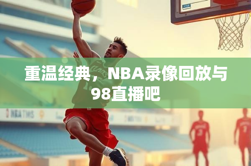 重温经典，NBA录像回放与98直播吧
