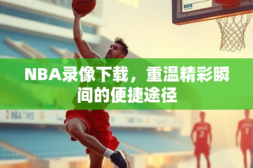 NBA录像下载，重温精彩瞬间的便捷途径