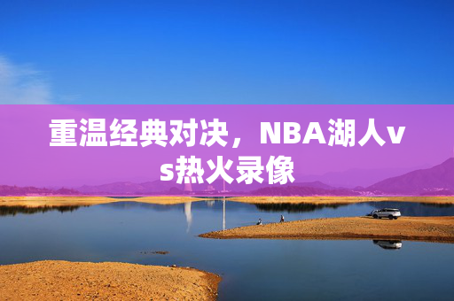 重温经典对决，NBA湖人vs热火录像