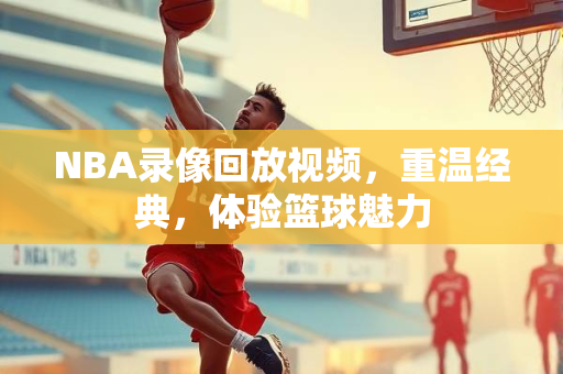 NBA录像回放视频，重温经典，体验篮球魅力