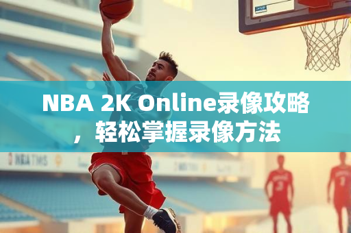 NBA 2K Online录像攻略，轻松掌握录像方法