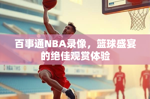 百事通NBA录像，篮球盛宴的绝佳观赏体验