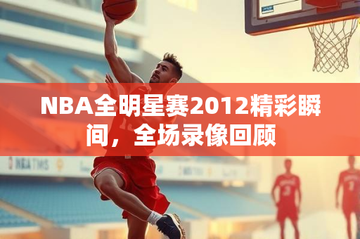 NBA全明星赛2012精彩瞬间，全场录像回顾