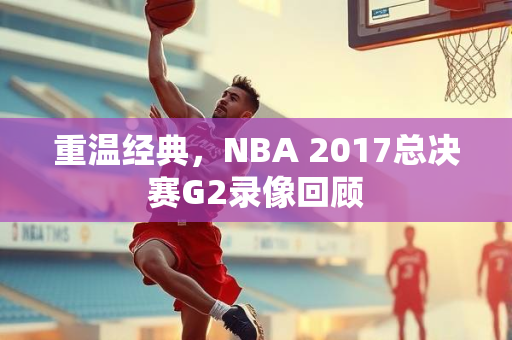重温经典，NBA 2017总决赛G2录像回顾