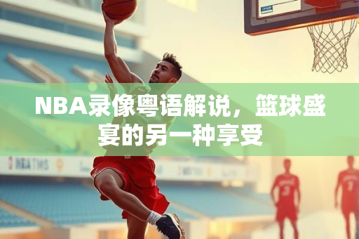 NBA录像粤语解说，篮球盛宴的另一种享受