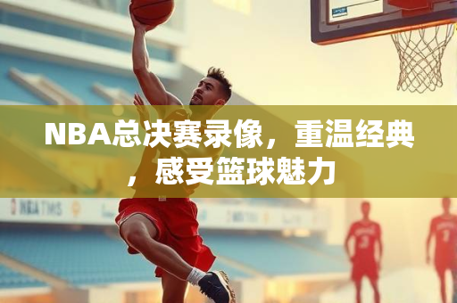 NBA总决赛录像，重温经典，感受篮球魅力