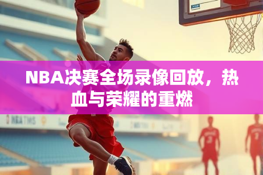 NBA决赛全场录像回放，热血与荣耀的重燃