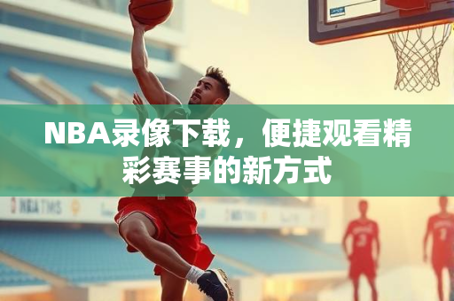 NBA录像下载，便捷观看精彩赛事的新方式