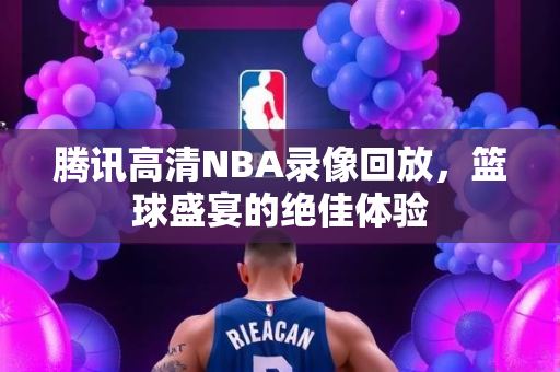 腾讯高清NBA录像回放，篮球盛宴的绝佳体验