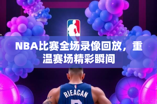NBA比赛全场录像回放，重温赛场精彩瞬间