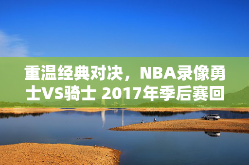 重温经典对决，NBA录像勇士VS骑士 2017年季后赛回顾