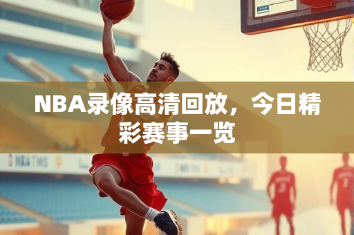 NBA录像高清回放，今日精彩赛事一览
