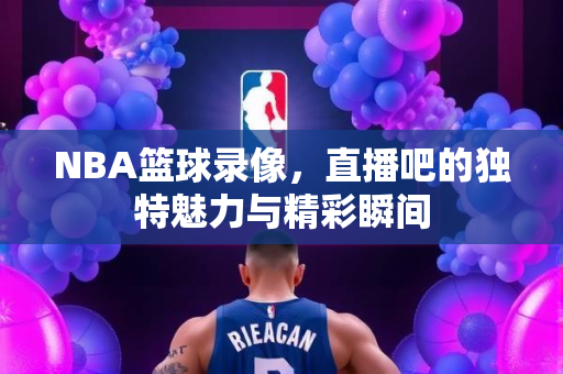 NBA篮球录像，直播吧的独特魅力与精彩瞬间