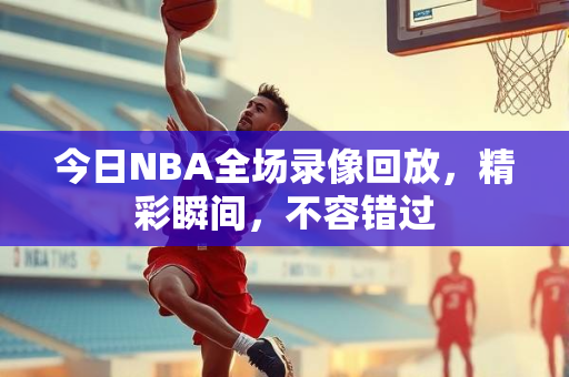 今日NBA全场录像回放，精彩瞬间，不容错过