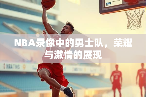 NBA录像中的勇士队，荣耀与激情的展现