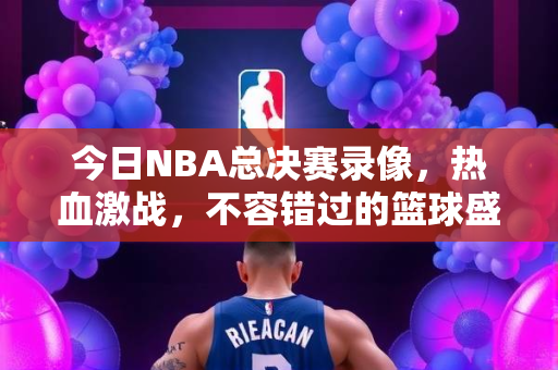 今日NBA总决赛录像，热血激战，不容错过的篮球盛宴