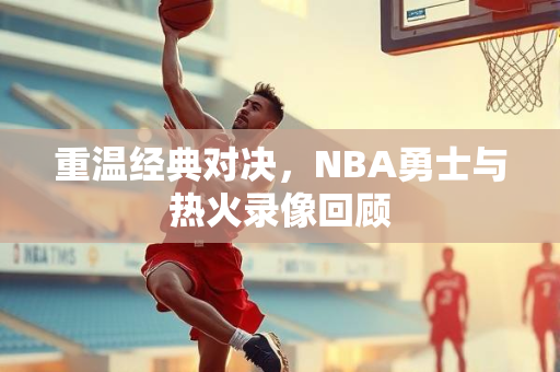 重温经典对决，NBA勇士与热火录像回顾