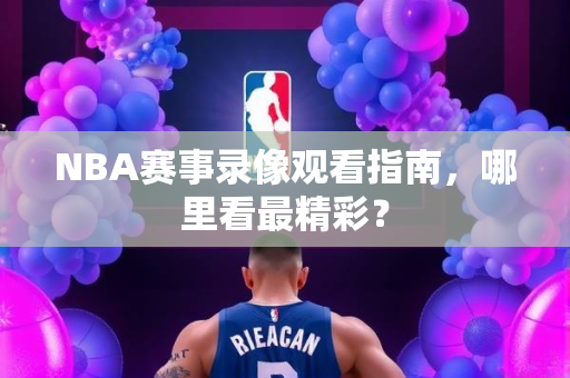 NBA赛事录像观看指南，哪里看最精彩？