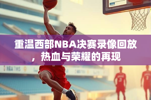 重温西部NBA决赛录像回放，热血与荣耀的再现