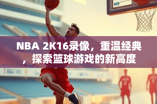 NBA 2K16录像，重温经典，探索篮球游戏的新高度
