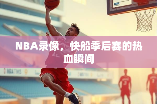 NBA录像，快船季后赛的热血瞬间