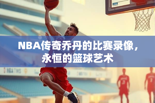 NBA传奇乔丹的比赛录像，永恒的篮球艺术