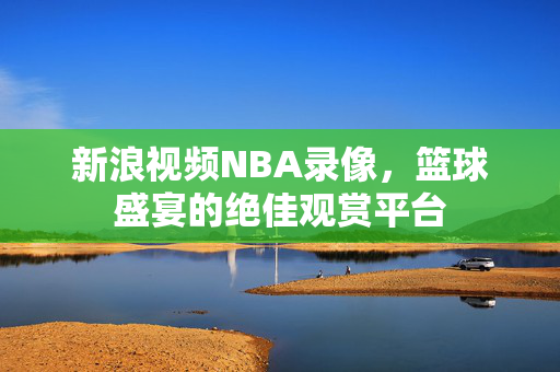 新浪视频NBA录像，篮球盛宴的绝佳观赏平台