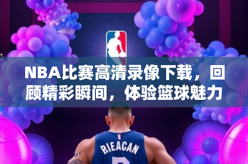 NBA比赛高清录像下载，回顾精彩瞬间，体验篮球魅力