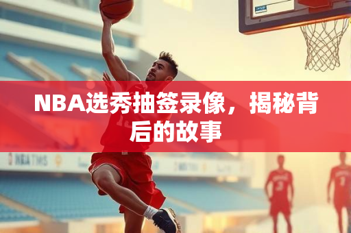 NBA选秀抽签录像，揭秘背后的故事