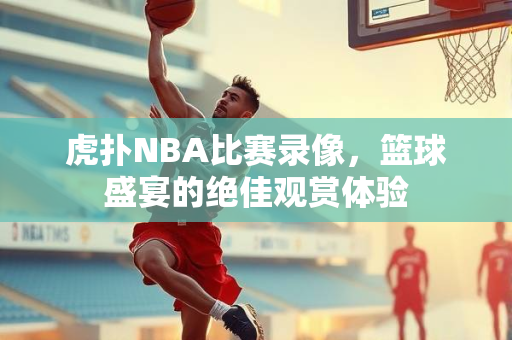 虎扑NBA比赛录像，篮球盛宴的绝佳观赏体验
