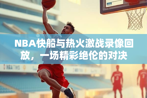 NBA快船与热火激战录像回放，一场精彩绝伦的对决