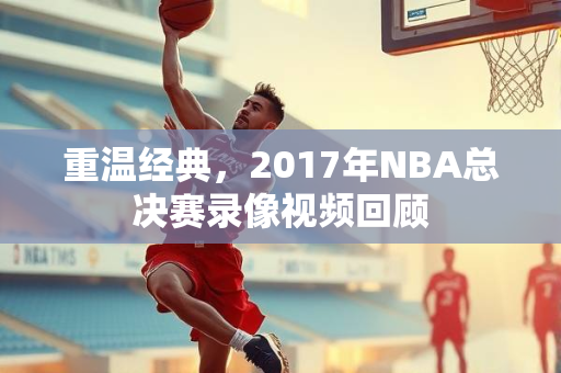 重温经典，2017年NBA总决赛录像视频回顾