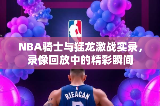 NBA骑士与猛龙激战实录，录像回放中的精彩瞬间