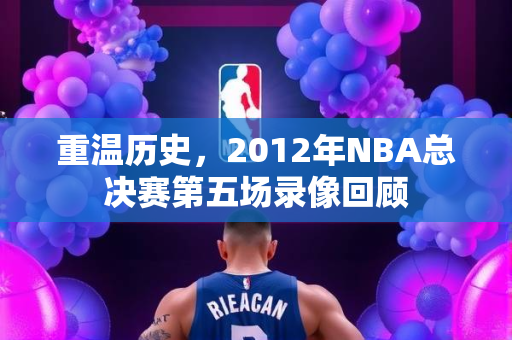 重温历史，2012年NBA总决赛第五场录像回顾