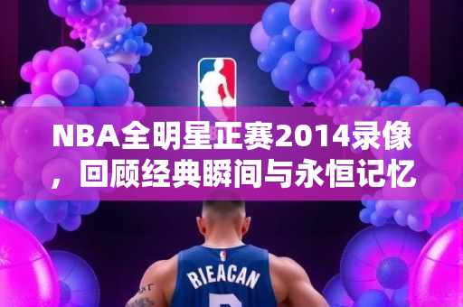 NBA全明星正赛2014录像，回顾经典瞬间与永恒记忆