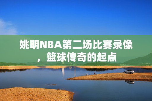 姚明NBA第二场比赛录像，篮球传奇的起点