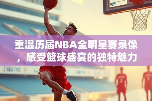 重温历届NBA全明星赛录像，感受篮球盛宴的独特魅力