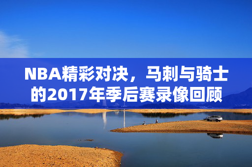 NBA精彩对决，马刺与骑士的2017年季后赛录像回顾