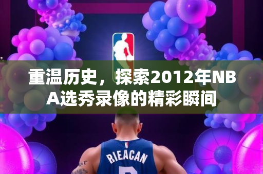 重温历史，探索2012年NBA选秀录像的精彩瞬间