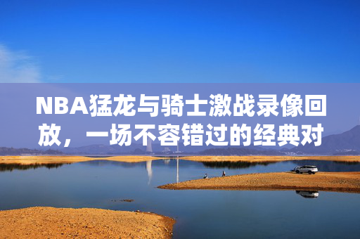 NBA猛龙与骑士激战录像回放，一场不容错过的经典对决