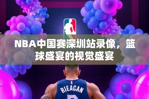 NBA中国赛深圳站录像，篮球盛宴的视觉盛宴