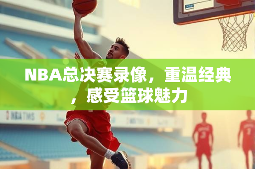 NBA总决赛录像，重温经典，感受篮球魅力