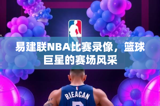 易建联NBA比赛录像，篮球巨星的赛场风采