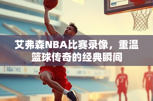 艾弗森NBA比赛录像，重温篮球传奇的经典瞬间